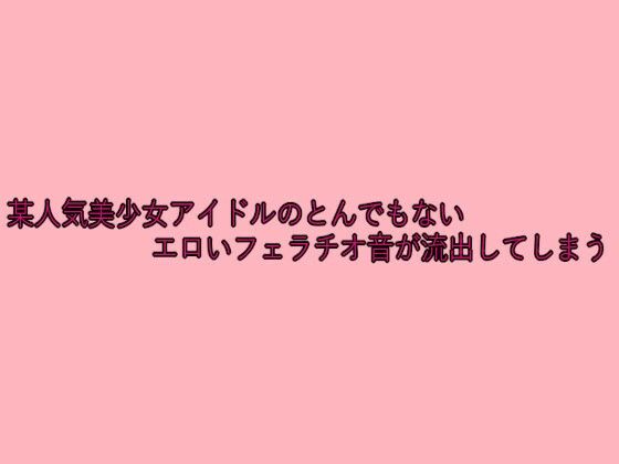 某人気美少女アイドルのとんでもないエロいフェラチオ音が流出してしまう
